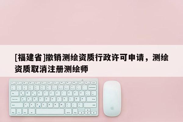 [福建省]撤銷測繪資質行政許可申請，測繪資質取消注冊測繪師