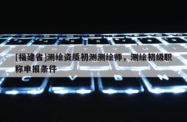 [福建省]測繪資質初測測繪師，測繪初級職稱申報條件