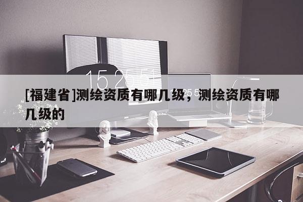 [福建省]測繪資質有哪幾級，測繪資質有哪幾級的