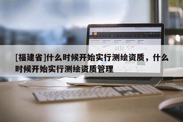[福建省]什么時(shí)候開始實(shí)行測繪資質(zhì)，什么時(shí)候開始實(shí)行測繪資質(zhì)管理