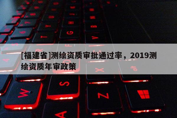 [福建省]測繪資質審批通過率，2019測繪資質年審政策