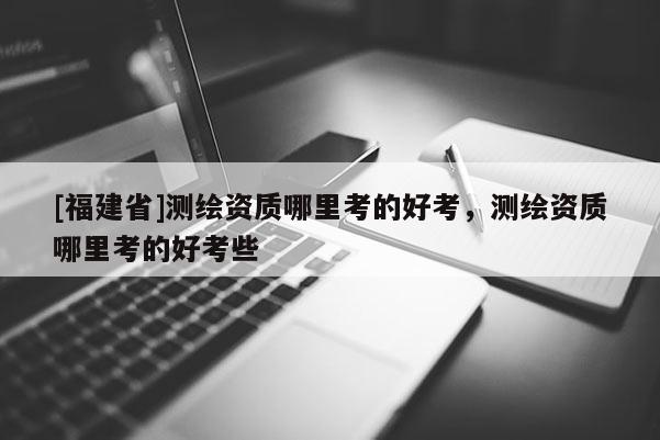 [福建省]測繪資質(zhì)哪里考的好考，測繪資質(zhì)哪里考的好考些
