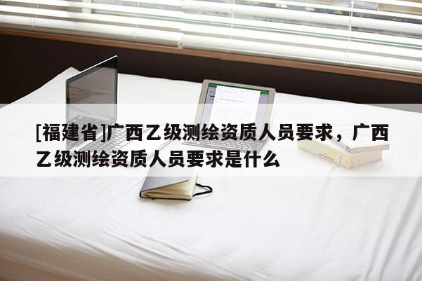 [福建省]廣西乙級測繪資質人員要求，廣西乙級測繪資質人員要求是什么