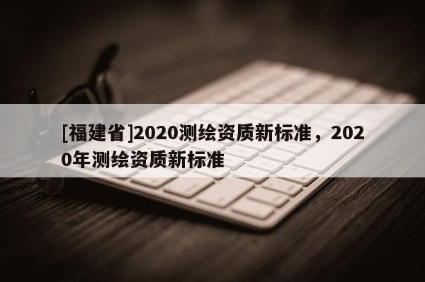 [福建省]2020測繪資質新標準，2020年測繪資質新標準