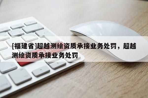 [福建省]超越測繪資質承接業務處罰，超越測繪資質承接業務處罰
