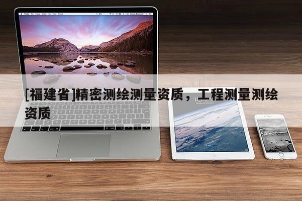 [福建省]精密測(cè)繪測(cè)量資質(zhì)，工程測(cè)量測(cè)繪資質(zhì)