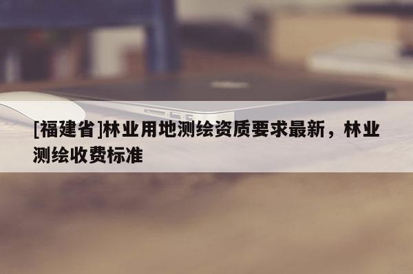 [福建省]林業用地測繪資質要求最新，林業測繪收費標準