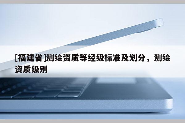 [福建省]測繪資質(zhì)等經(jīng)級標(biāo)準(zhǔn)及劃分，測繪資質(zhì)級別