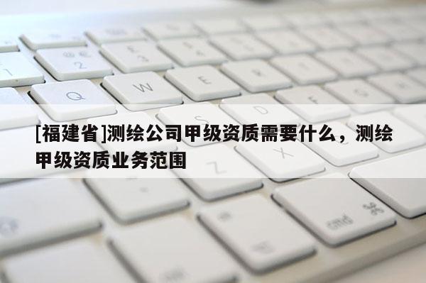 [福建省]測繪公司甲級資質需要什么，測繪甲級資質業務范圍