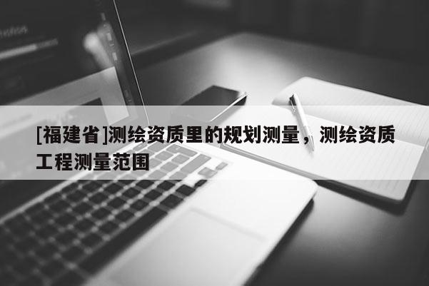 [福建省]測繪資質(zhì)里的規(guī)劃測量，測繪資質(zhì)工程測量范圍