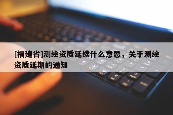 [福建省]測繪資質(zhì)延續(xù)什么意思，關(guān)于測繪資質(zhì)延期的通知