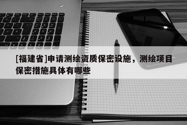 [福建省]申請測繪資質保密設施，測繪項目保密措施具體有哪些