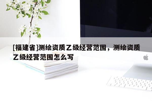 [福建省]測繪資質乙級經營范圍，測繪資質乙級經營范圍怎么寫