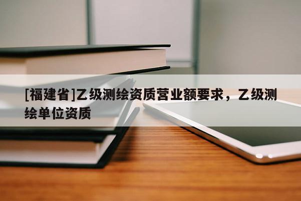 [福建省]乙級測繪資質營業額要求，乙級測繪單位資質