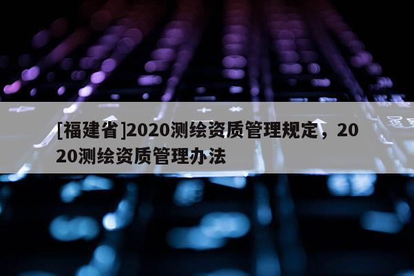 [福建省]2020測繪資質管理規(guī)定，2020測繪資質管理辦法