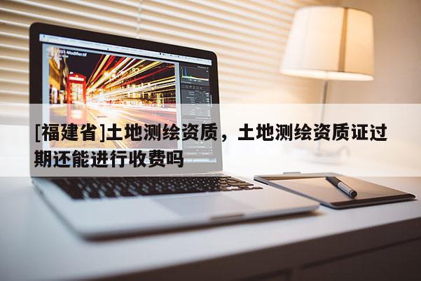 [福建省]土地測繪資質，土地測繪資質證過期還能進行收費嗎