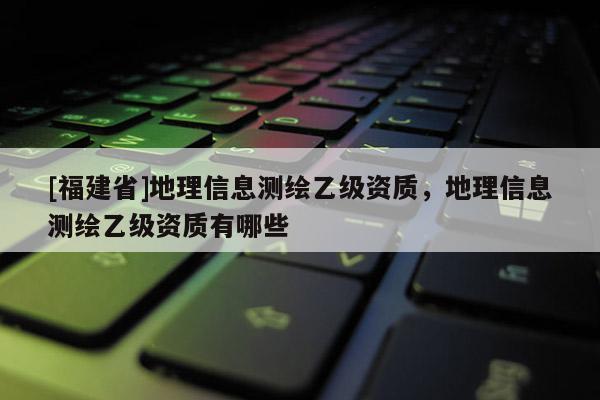 [福建省]地理信息測繪乙級資質，地理信息測繪乙級資質有哪些