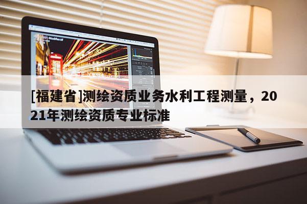 [福建省]測繪資質(zhì)業(yè)務水利工程測量，2021年測繪資質(zhì)專業(yè)標準