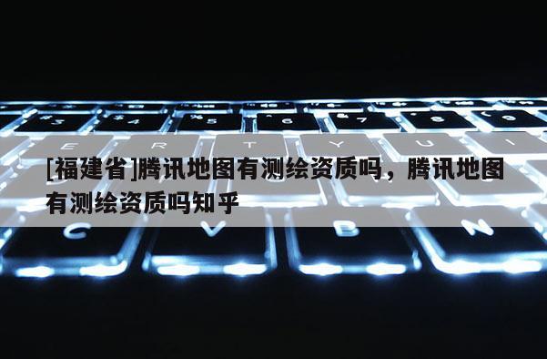 [福建省]騰訊地圖有測繪資質嗎，騰訊地圖有測繪資質嗎知乎