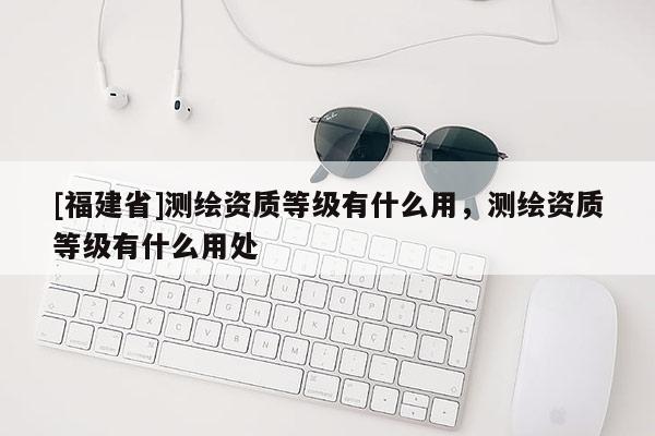 [福建省]測繪資質(zhì)等級有什么用，測繪資質(zhì)等級有什么用處