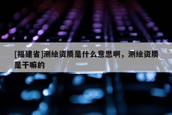 [福建省]測繪資質是什么意思啊，測繪資質是干嘛的