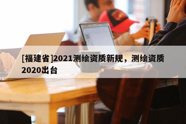 [福建省]2021測繪資質(zhì)新規(guī)，測繪資質(zhì)2020出臺(tái)