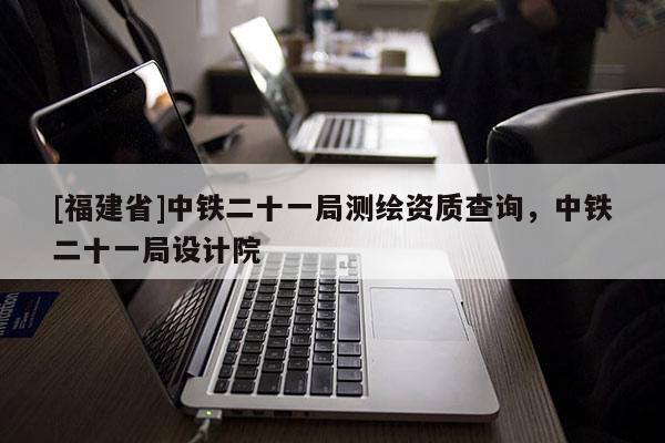 [福建省]中鐵二十一局測繪資質查詢，中鐵二十一局設計院