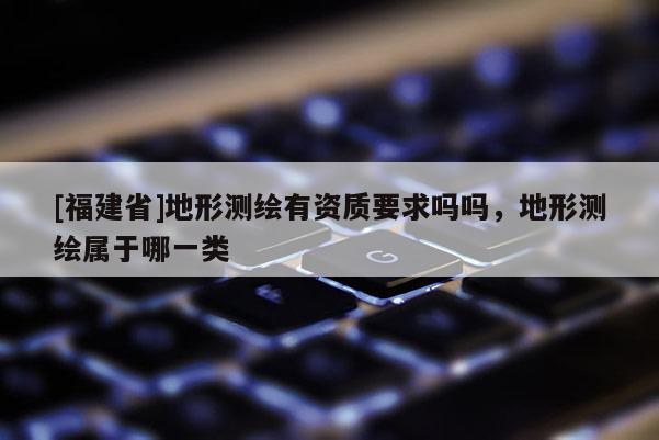 [福建省]地形測繪有資質(zhì)要求嗎嗎，地形測繪屬于哪一類