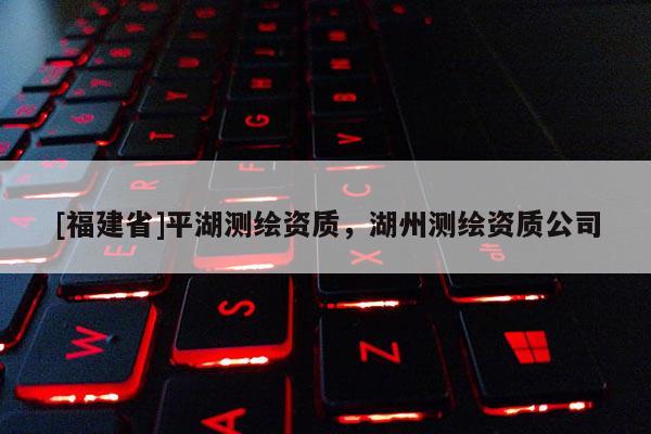 [福建省]平湖測繪資質(zhì)，湖州測繪資質(zhì)公司