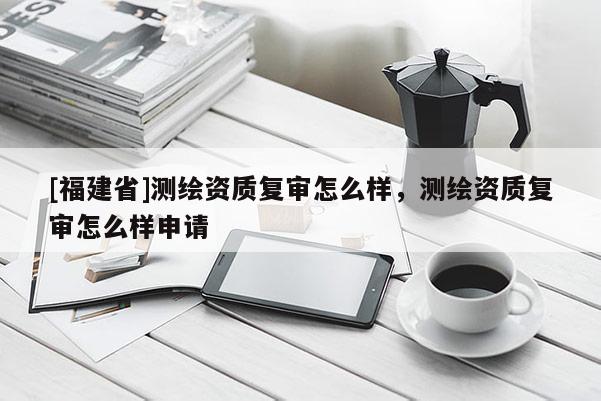 [福建省]測繪資質(zhì)復審怎么樣，測繪資質(zhì)復審怎么樣申請