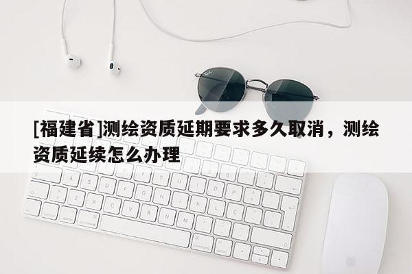 [福建省]測繪資質延期要求多久取消，測繪資質延續怎么辦理