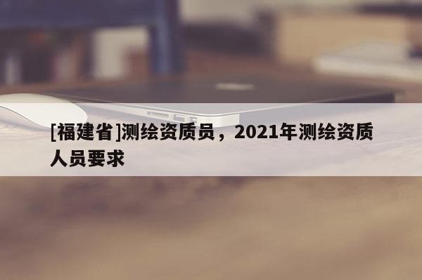 [福建省]測繪資質員，2021年測繪資質人員要求