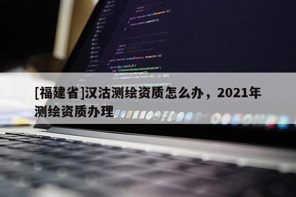 [福建省]漢沽測繪資質怎么辦，2021年測繪資質辦理