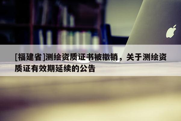 [福建省]測繪資質(zhì)證書被撤銷，關(guān)于測繪資質(zhì)證有效期延續(xù)的公告