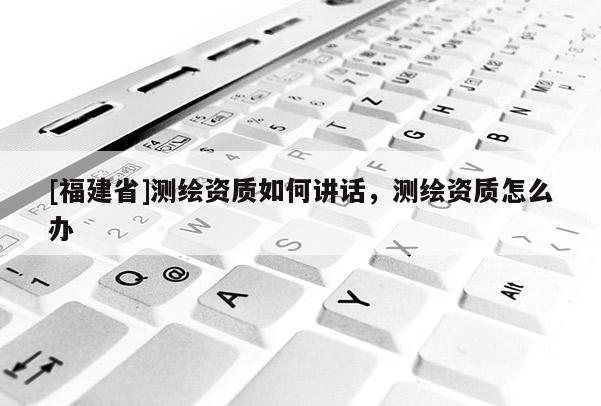 [福建省]測繪資質如何講話，測繪資質怎么辦