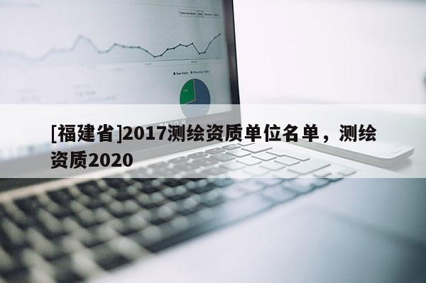 [福建省]2017測繪資質單位名單，測繪資質2020