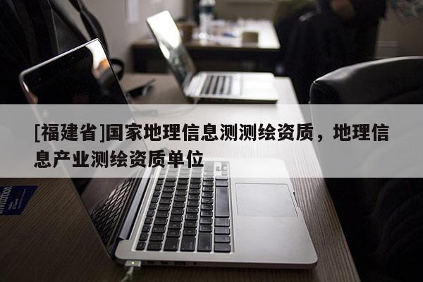 [福建省]國家地理信息測測繪資質(zhì)，地理信息產(chǎn)業(yè)測繪資質(zhì)單位