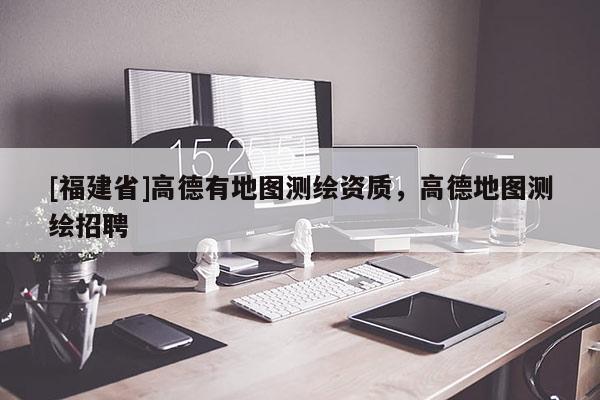 [福建省]高德有地圖測(cè)繪資質(zhì)，高德地圖測(cè)繪招聘