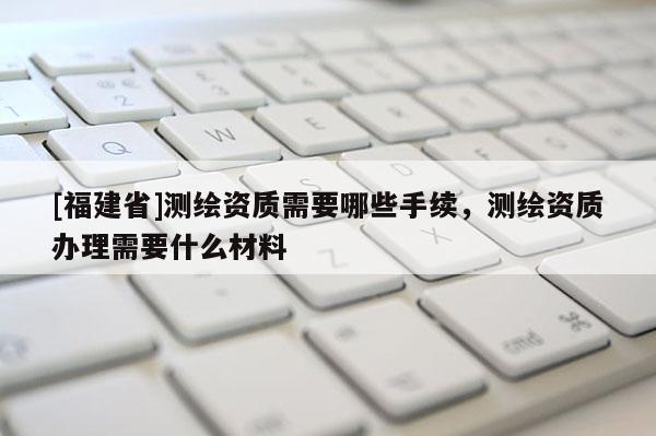 [福建省]測繪資質需要哪些手續，測繪資質辦理需要什么材料