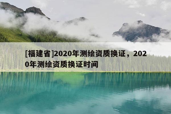 [福建省]2020年測繪資質換證，2020年測繪資質換證時間
