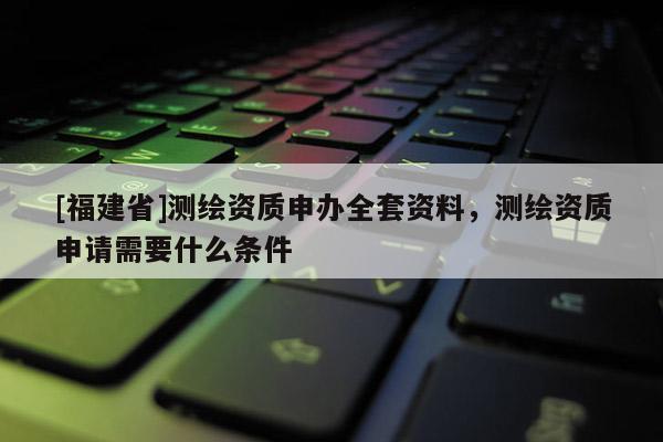 [福建省]測繪資質申辦全套資料，測繪資質申請需要什么條件