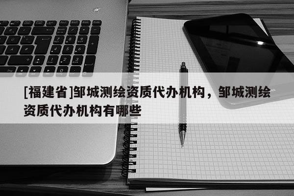 [福建省]鄒城測繪資質代辦機構，鄒城測繪資質代辦機構有哪些