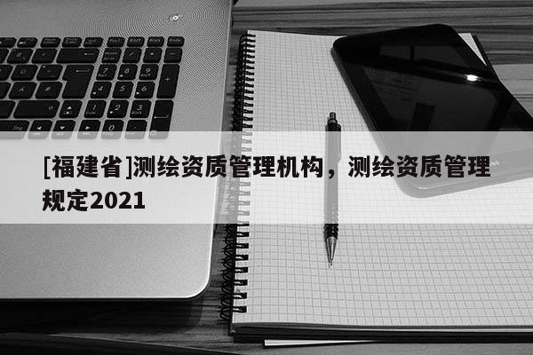 [福建省]測繪資質管理機構，測繪資質管理規定2021