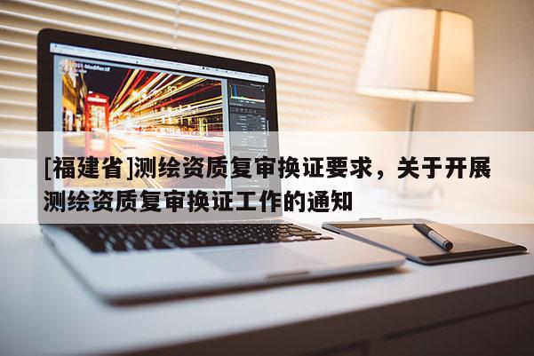 [福建省]測(cè)繪資質(zhì)復(fù)審換證要求，關(guān)于開展測(cè)繪資質(zhì)復(fù)審換證工作的通知