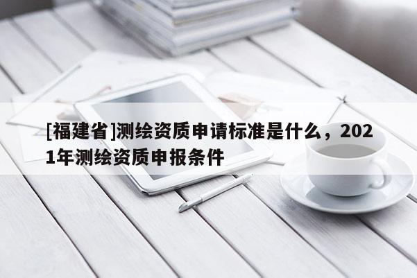 [福建省]測繪資質申請標準是什么，2021年測繪資質申報條件