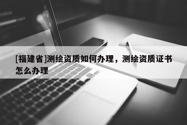 [福建省]測繪資質如何辦理，測繪資質證書怎么辦理