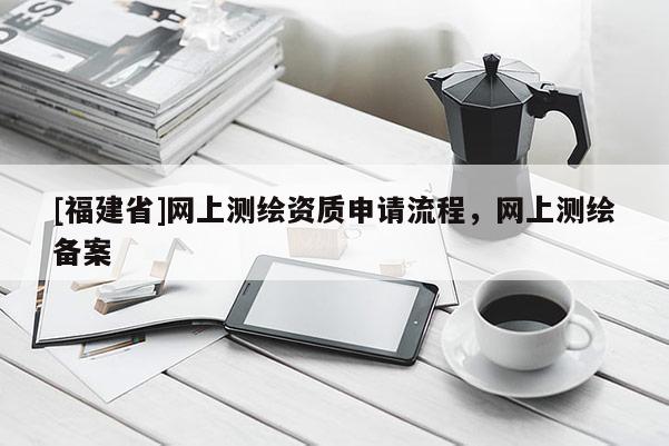 [福建省]網上測繪資質申請流程，網上測繪備案