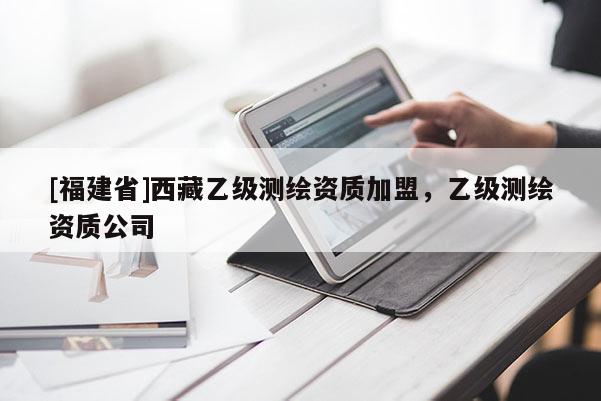 [福建省]西藏乙級測繪資質(zhì)加盟，乙級測繪資質(zhì)公司