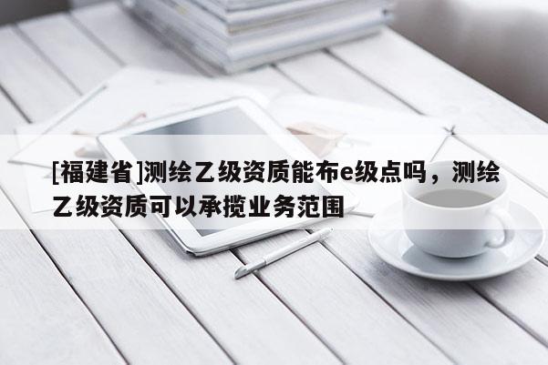 [福建省]測繪乙級資質能布e級點嗎，測繪乙級資質可以承攬業務范圍