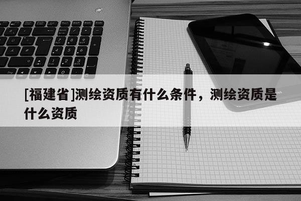 [福建省]測(cè)繪資質(zhì)有什么條件，測(cè)繪資質(zhì)是什么資質(zhì)